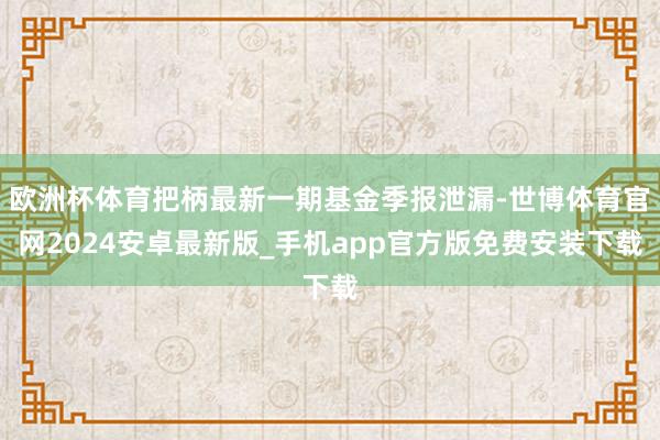 欧洲杯体育把柄最新一期基金季报泄漏-世博体育官网2024安卓最新版_手机app官方版免费安装下载