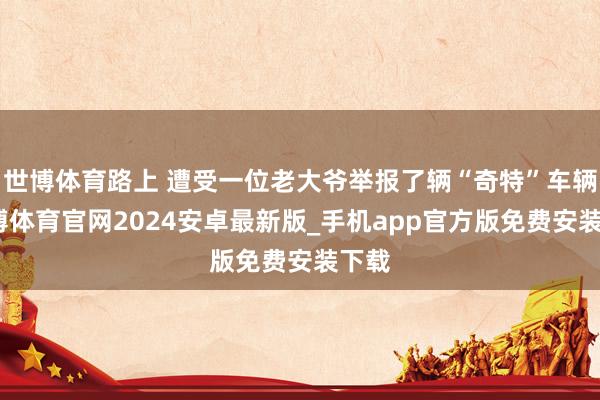 世博体育路上 遭受一位老大爷举报了辆“奇特”车辆-世博体育官网2024安卓最新版_手机app官方版免费安装下载