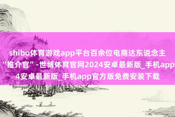 shibo体育游戏app平台百余位电商达东说念主和驻村第一布告化身“推介官”-世博体育官网2024安卓最新版_手机app官方版免费安装下载