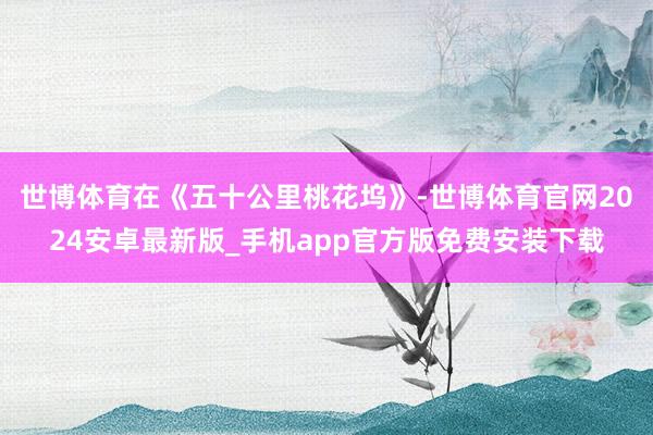 世博体育在《五十公里桃花坞》-世博体育官网2024安卓最新版_手机app官方版免费安装下载