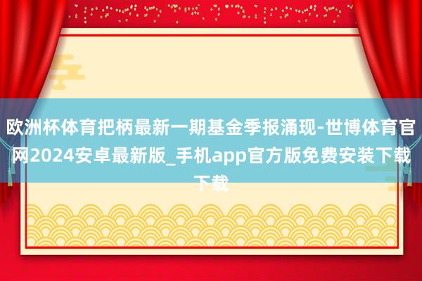 欧洲杯体育把柄最新一期基金季报涌现-世博体育官网2024安卓最新版_手机app官方版免费安装下载