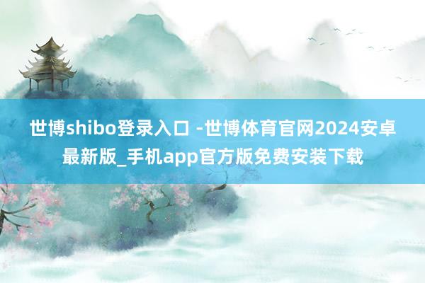 世博shibo登录入口 -世博体育官网2024安卓最新版_手机app官方版免费安装下载