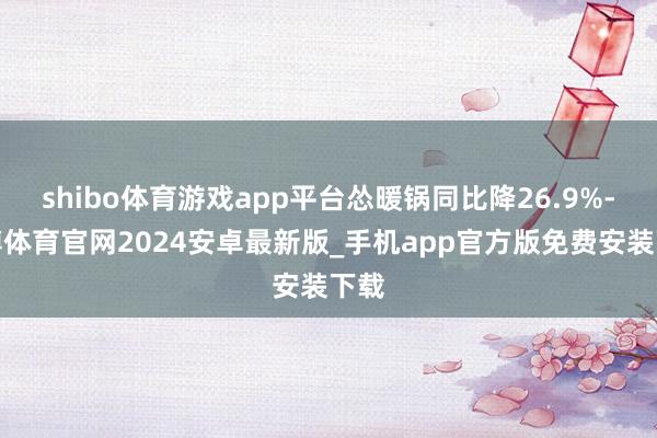 shibo体育游戏app平台怂暖锅同比降26.9%-世博体育官网2024安卓最新版_手机app官方版免费安装下载