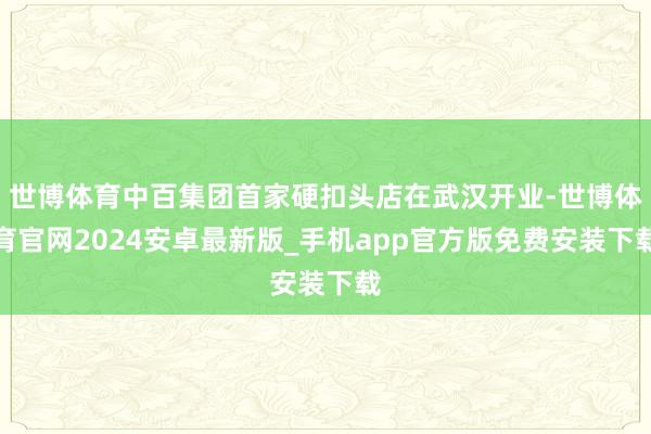 世博体育中百集团首家硬扣头店在武汉开业-世博体育官网2024安卓最新版_手机app官方版免费安装下载