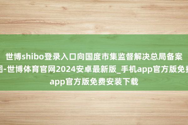 世博shibo登录入口向国度市集监督解决总局备案了调回贪图-世博体育官网2024安卓最新版_手机app官方版免费安装下载