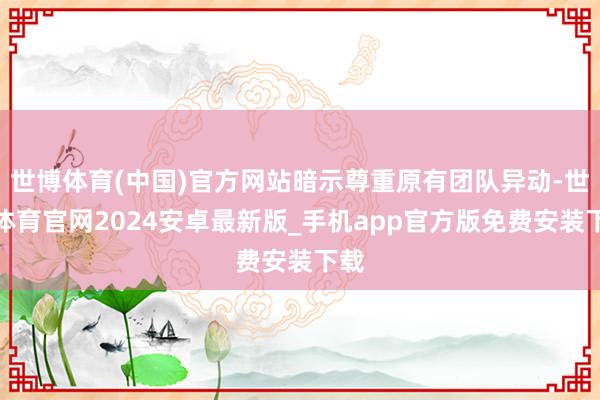 世博体育(中国)官方网站暗示尊重原有团队异动-世博体育官网2024安卓最新版_手机app官方版免费安装下载