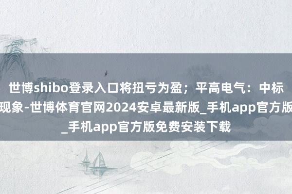 世博shibo登录入口将扭亏为盈；平高电气：中标国度电网采购现象-世博体育官网2024安卓最新版_手机app官方版免费安装下载
