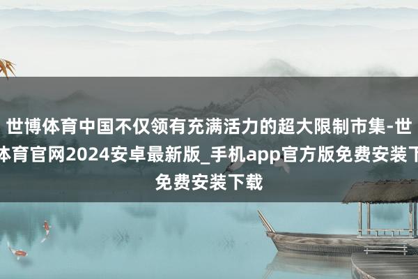 世博体育中国不仅领有充满活力的超大限制市集-世博体育官网2024安卓最新版_手机app官方版免费安装下载