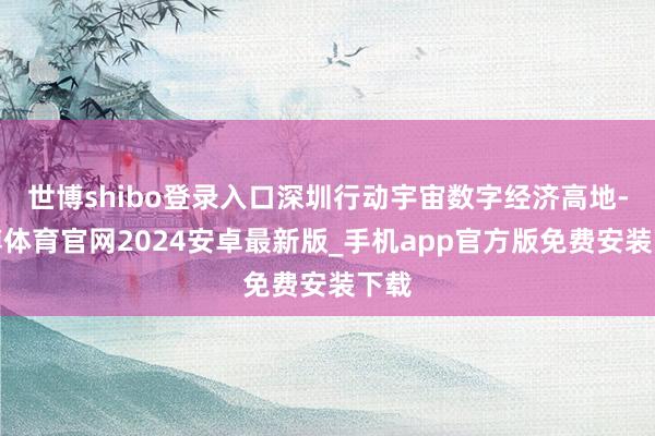 世博shibo登录入口深圳行动宇宙数字经济高地-世博体育官网2024安卓最新版_手机app官方版免费安装下载