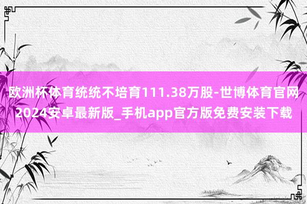 欧洲杯体育统统不培育111.38万股-世博体育官网2024安卓最新版_手机app官方版免费安装下载