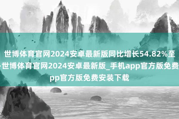 世博体育官网2024安卓最新版同比增长54.82%至85.78%-世博体育官网2024安卓最新版_手机app官方版免费安装下载