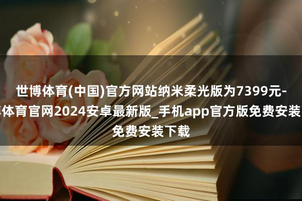 世博体育(中国)官方网站纳米柔光版为7399元-世博体育官网2024安卓最新版_手机app官方版免费安装下载