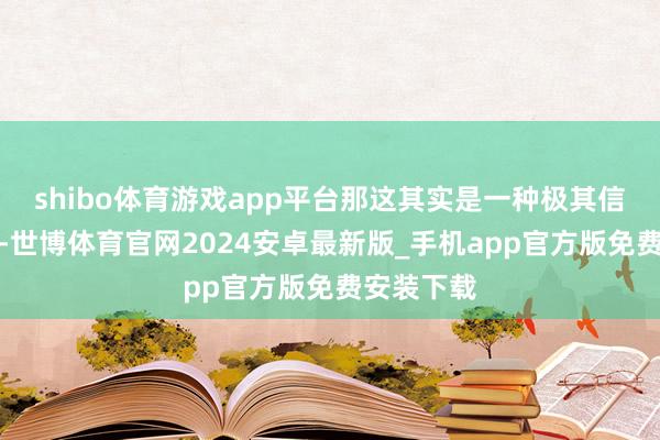 shibo体育游戏app平台那这其实是一种极其信任的发达-世博体育官网2024安卓最新版_手机app官方版免费安装下载