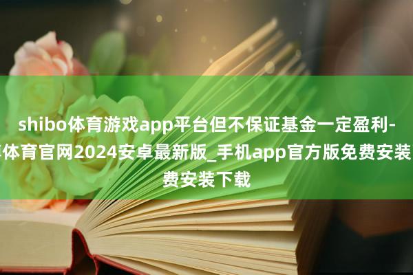 shibo体育游戏app平台但不保证基金一定盈利-世博体育官网2024安卓最新版_手机app官方版免费安装下载