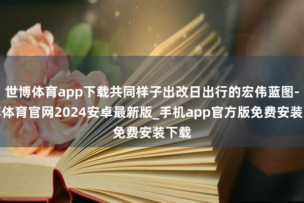 世博体育app下载共同样子出改日出行的宏伟蓝图-世博体育官网2024安卓最新版_手机app官方版免费安装下载