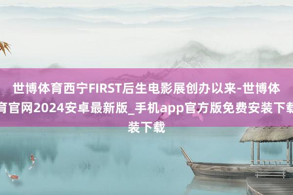世博体育西宁FIRST后生电影展创办以来-世博体育官网2024安卓最新版_手机app官方版免费安装下载