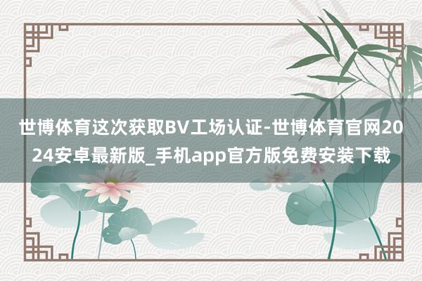世博体育　　这次获取BV工场认证-世博体育官网2024安卓最新版_手机app官方版免费安装下载