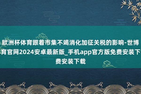 欧洲杯体育跟着市集不竭消化加征关税的影响-世博体育官网2024安卓最新版_手机app官方版免费安装下载