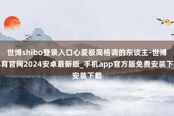世博shibo登录入口心爱极简格调的东谈主-世博体育官网2024安卓最新版_手机app官方版免费安装下载