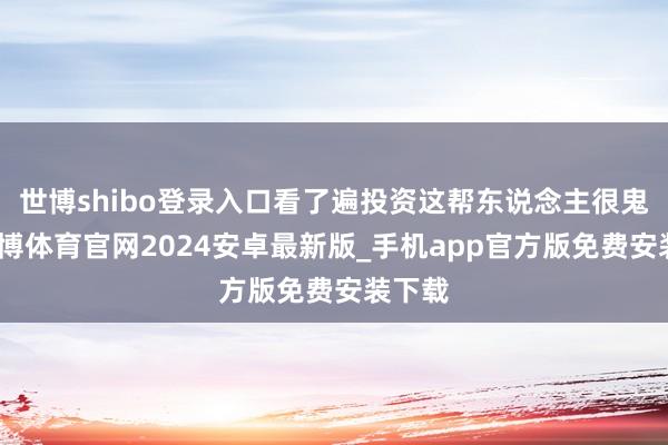 世博shibo登录入口看了遍投资这帮东说念主很鬼的-世博体育官网2024安卓最新版_手机app官方版免费安装下载