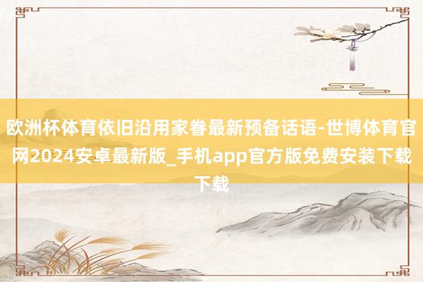 欧洲杯体育依旧沿用家眷最新预备话语-世博体育官网2024安卓最新版_手机app官方版免费安装下载