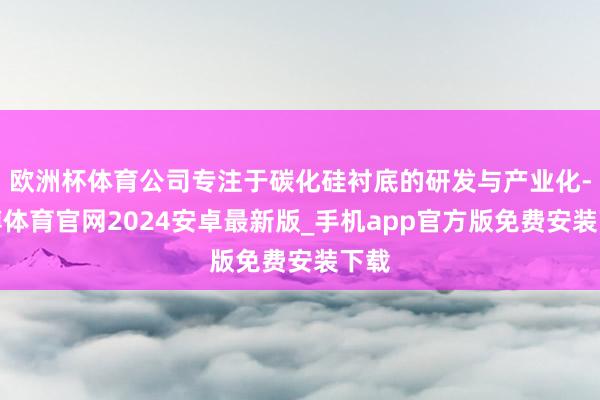欧洲杯体育公司专注于碳化硅衬底的研发与产业化-世博体育官网2024安卓最新版_手机app官方版免费安装下载