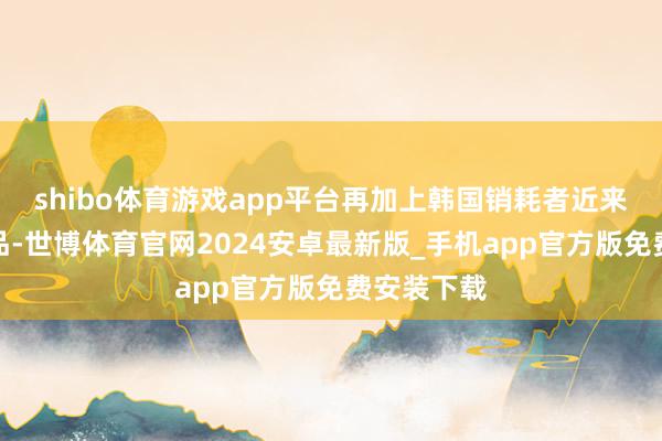 shibo体育游戏app平台再加上韩国销耗者近来对国外商品-世博体育官网2024安卓最新版_手机app官方版免费安装下载