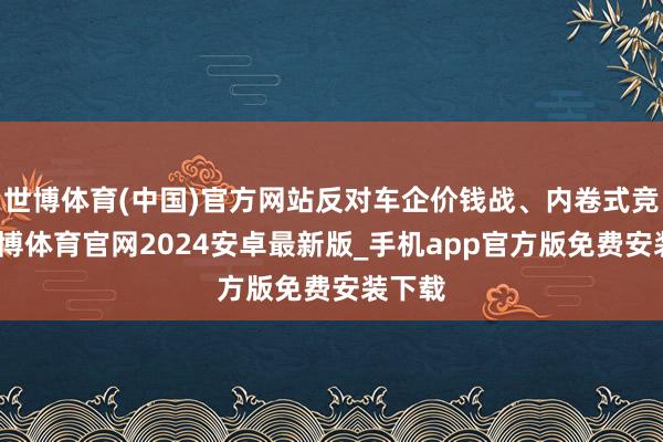 世博体育(中国)官方网站反对车企价钱战、内卷式竞争-世博体育官网2024安卓最新版_手机app官方版免费安装下载
