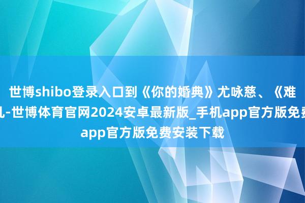 世博shibo登录入口到《你的婚典》尤咏慈、《难哄》温以凡-世博体育官网2024安卓最新版_手机app官方版免费安装下载