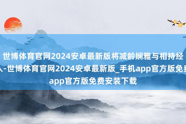 世博体育官网2024安卓最新版将减龄娴雅与相持经典完好长入-世博体育官网2024安卓最新版_手机app官方版免费安装下载