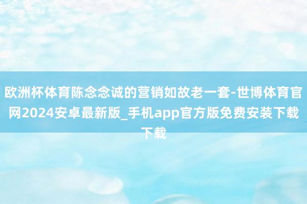 欧洲杯体育陈念念诚的营销如故老一套-世博体育官网2024安卓最新版_手机app官方版免费安装下载