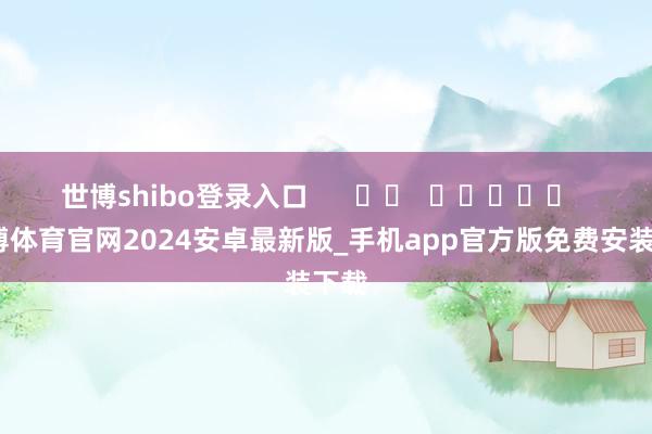 世博shibo登录入口      		  					  -世博体育官网2024安卓最新版_手机app官方版免费安装下载