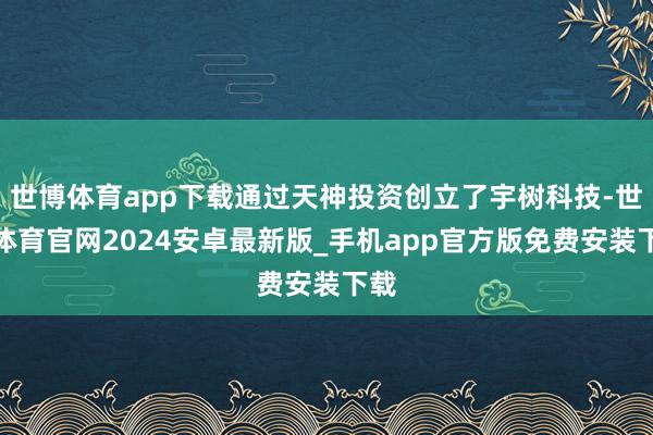 世博体育app下载通过天神投资创立了宇树科技-世博体育官网2024安卓最新版_手机app官方版免费安装下载