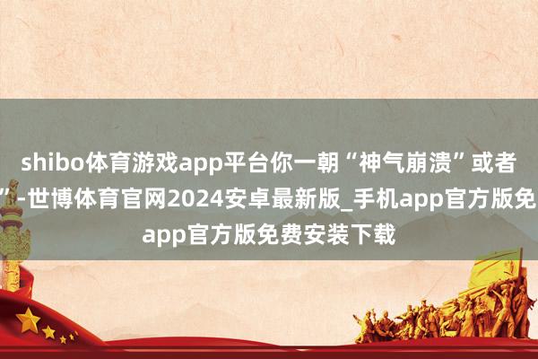 shibo体育游戏app平台你一朝“神气崩溃”或者“极度取闹”-世博体育官网2024安卓最新版_手机app官方版免费安装下载