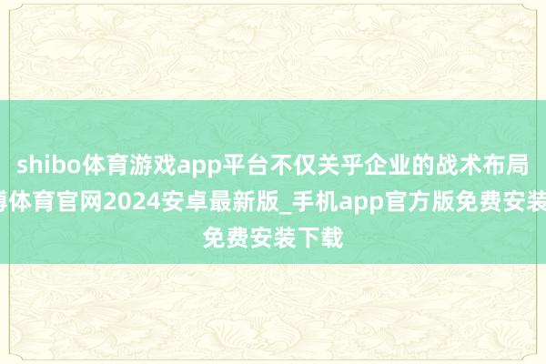 shibo体育游戏app平台不仅关乎企业的战术布局-世博体育官网2024安卓最新版_手机app官方版免费安装下载