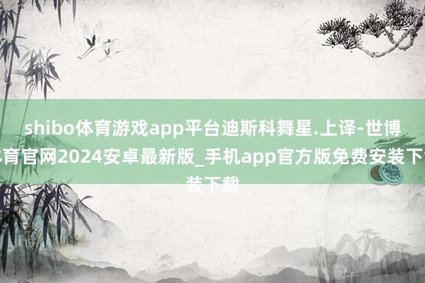 shibo体育游戏app平台迪斯科舞星.上译-世博体育官网2024安卓最新版_手机app官方版免费安装下载