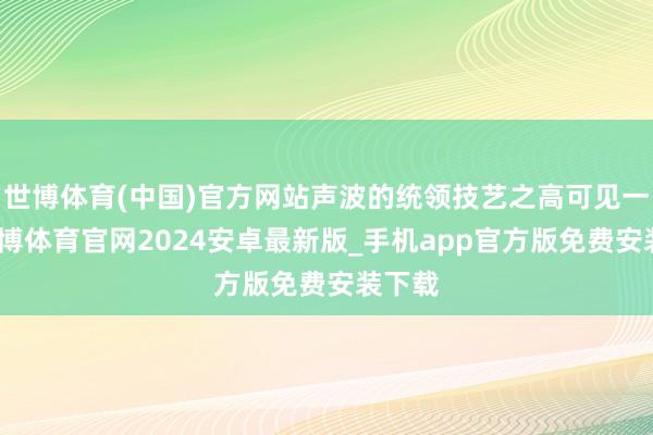 世博体育(中国)官方网站声波的统领技艺之高可见一斑-世博体育官网2024安卓最新版_手机app官方版免费安装下载