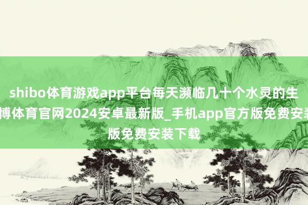 shibo体育游戏app平台每天濒临几十个水灵的生命-世博体育官网2024安卓最新版_手机app官方版免费安装下载