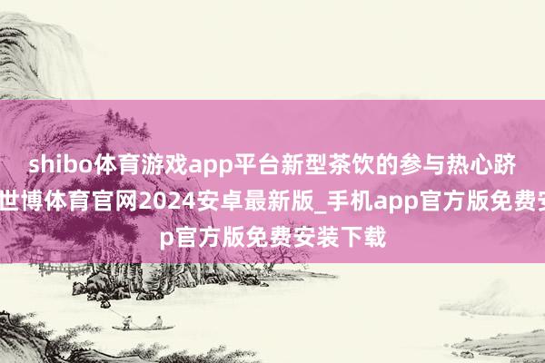 shibo体育游戏app平台新型茶饮的参与热心跻峰造极-世博体育官网2024安卓最新版_手机app官方版免费安装下载