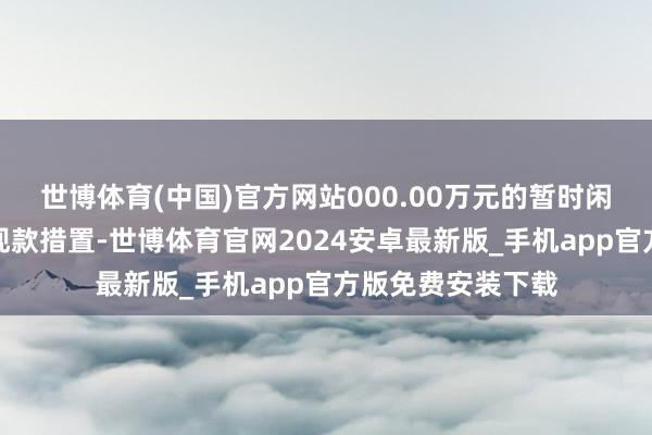 世博体育(中国)官方网站000.00万元的暂时闲置召募资金进行现款措置-世博体育官网2024安卓最新版_手机app官方版免费安装下载