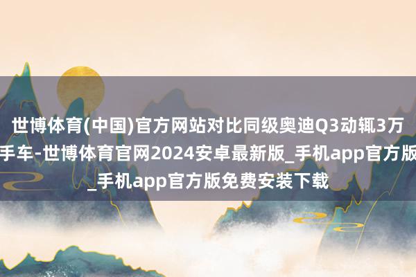 世博体育(中国)官方网站对比同级奥迪Q3动辄3万公里以上的二手车-世博体育官网2024安卓最新版_手机app官方版免费安装下载