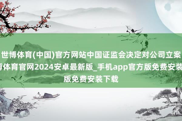 世博体育(中国)官方网站中国证监会决定对公司立案-世博体育官网2024安卓最新版_手机app官方版免费安装下载