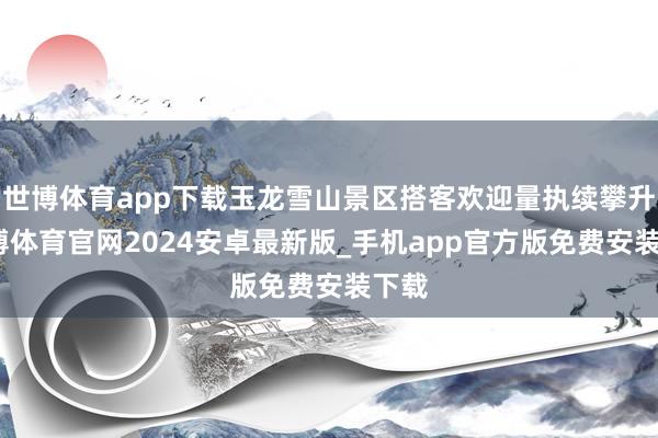 世博体育app下载玉龙雪山景区搭客欢迎量执续攀升-世博体育官网2024安卓最新版_手机app官方版免费安装下载
