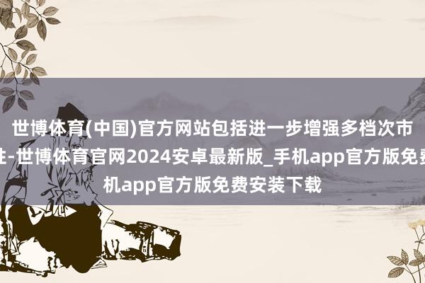 世博体育(中国)官方网站包括进一步增强多档次市集的包容性-世博体育官网2024安卓最新版_手机app官方版免费安装下载