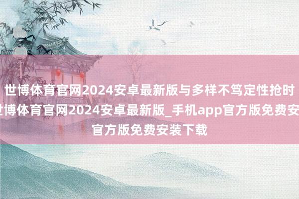 世博体育官网2024安卓最新版与多样不笃定性抢时候”-世博体育官网2024安卓最新版_手机app官方版免费安装下载