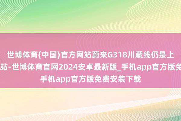 世博体育(中国)官方网站蔚来G318川藏线仍是上线12座换电站-世博体育官网2024安卓最新版_手机app官方版免费安装下载