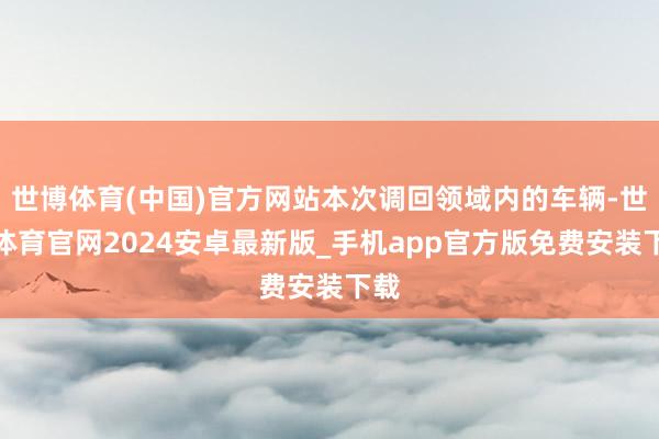 世博体育(中国)官方网站本次调回领域内的车辆-世博体育官网2024安卓最新版_手机app官方版免费安装下载
