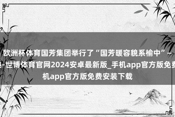 欧洲杯体育国芳集团举行了“国芳暖容貌系榆中”——捐赠庆典-世博体育官网2024安卓最新版_手机app官方版免费安装下载