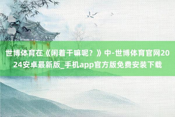 世博体育在《闲着干嘛呢？》中-世博体育官网2024安卓最新版_手机app官方版免费安装下载