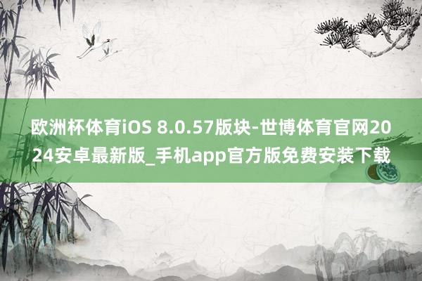 欧洲杯体育iOS 8.0.57版块-世博体育官网2024安卓最新版_手机app官方版免费安装下载